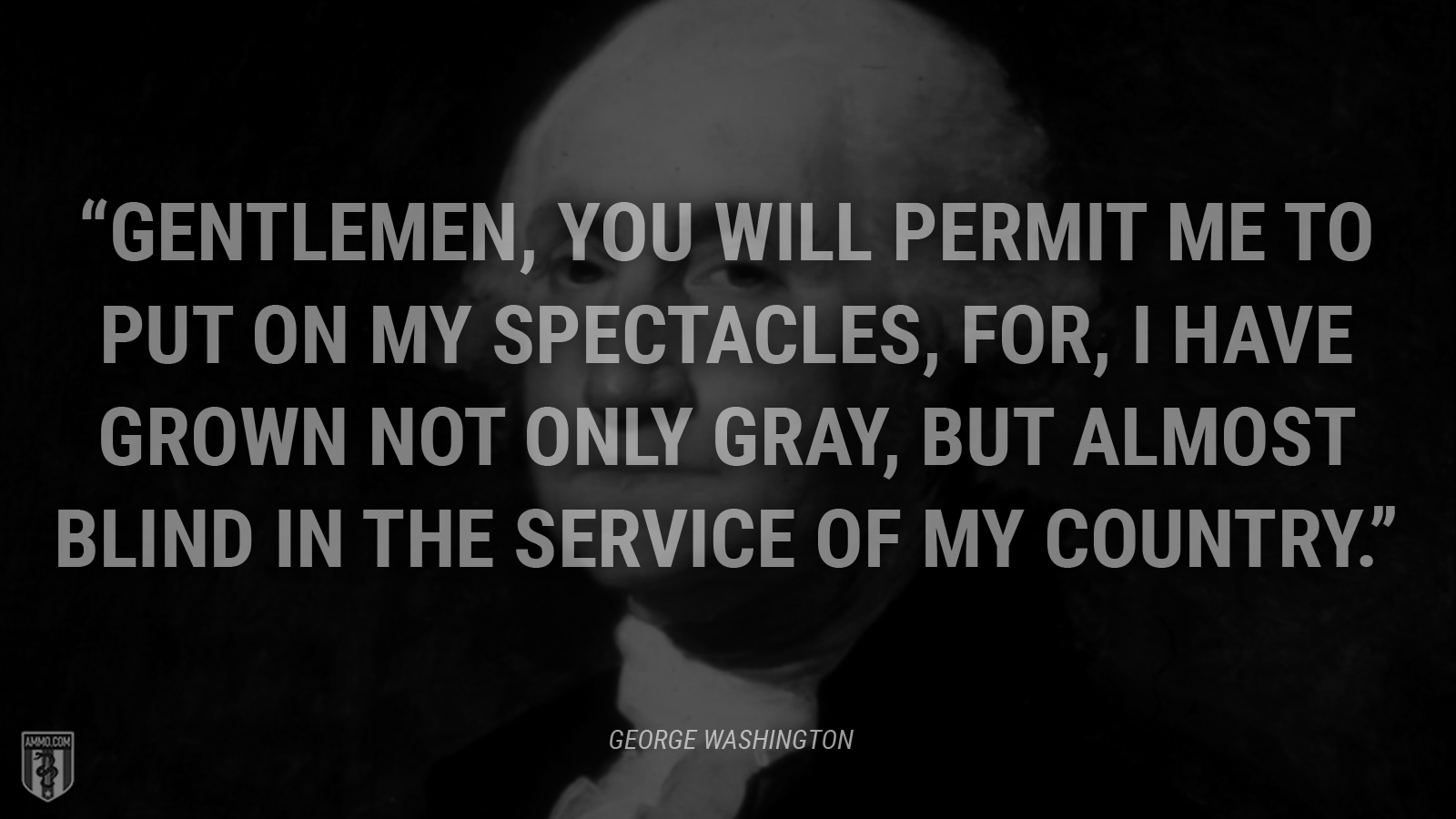 “Gentlemen, you will permit me to put on my spectacles, for, I have grown not only gray, but almost blind in the service of my country.” - George Washington