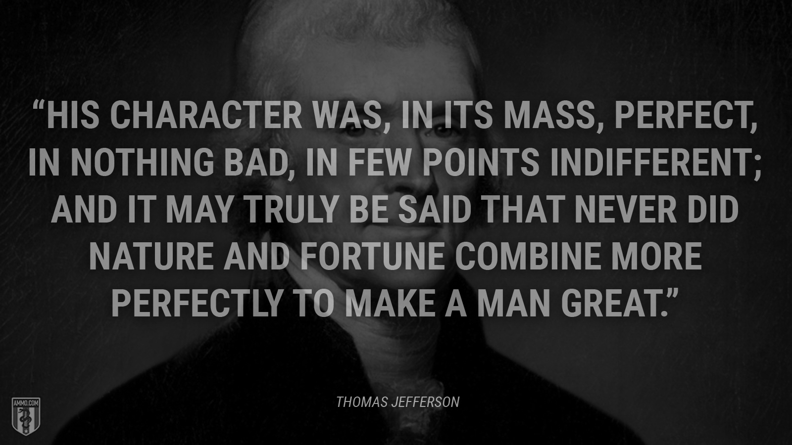 “His character was, in its mass, perfect, in nothing bad, in few points indifferent; and it may truly be said that never did nature and fortune combine more perfectly to make a man great.” - Thomas Jefferson