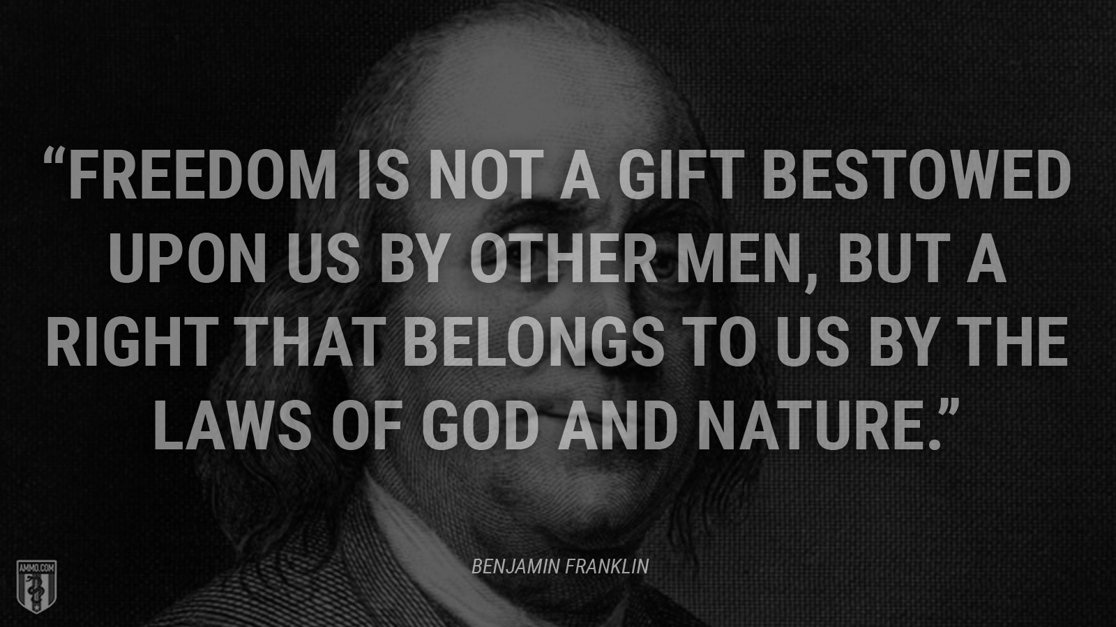 “Freedom is not a gift bestowed upon us by other men, but a right that belongs to us by the laws of God and nature.” - Benjamin Franklin