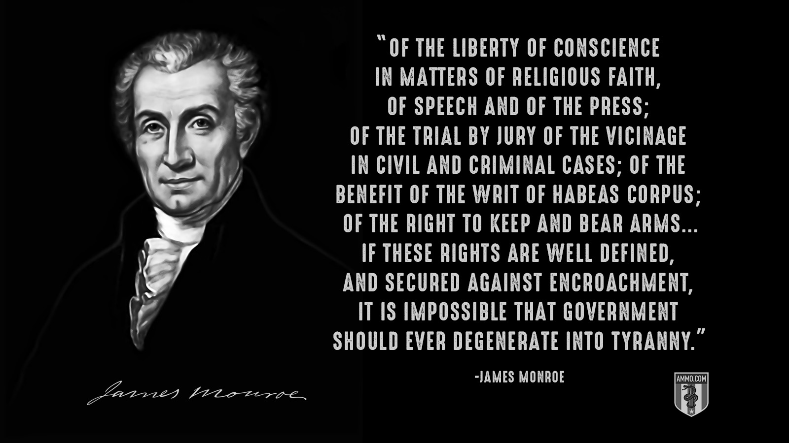 “Of the liberty of conscience in matters of religious faith, of speech and of the press; of the trial by jury of the vicinage in civil and criminal cases; of the benefit of the writ of habeas corpus; of the right to keep and bear arms...If these rights are well defined, and secured against encroachment, it is impossible that government should ever degenerate into tyranny.” - James Monroe