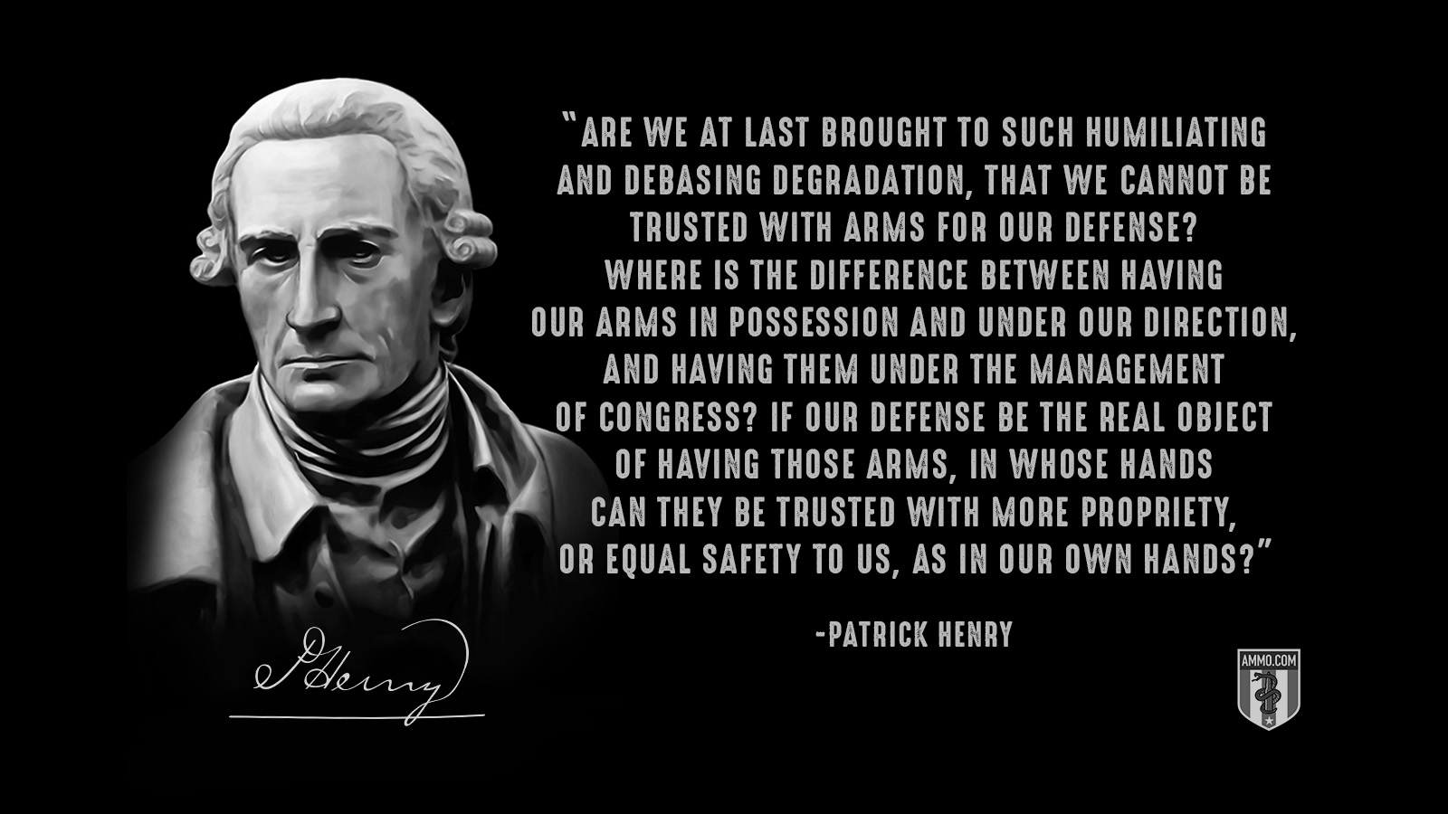 “Are we at last brought to such humiliating and debasing degradation, that we cannot be trusted with arms for our defense? Where is the difference between having our arms in possession and under our direction, and having them under the management of Congress? If our defense be the real object of having those arms, in whose hands can they be trusted with more propriety, or equal safety to us, as in our own hands?” - Patrick Henry