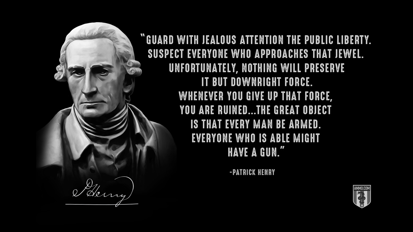 “Guard with jealous attention the public liberty. Suspect everyone who approaches that jewel. Unfortunately, nothing will preserve it but downright force. Whenever you give up that force, you are ruined...The great object is that every man be armed. Everyone who is able might have a gun.” - Patrick Henry