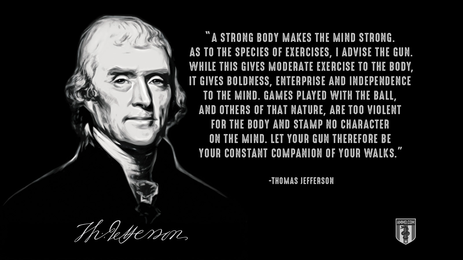 “A strong body makes the mind strong. As to the species of exercises, I advise the gun. While this gives moderate exercise to the body, it gives boldness, enterprise and independence to the mind. Games played with the ball, and others of that nature, are too violent for the body and stamp no character on the mind. Let your gun therefore be your constant companion of your walks.” - Thomas Jefferson