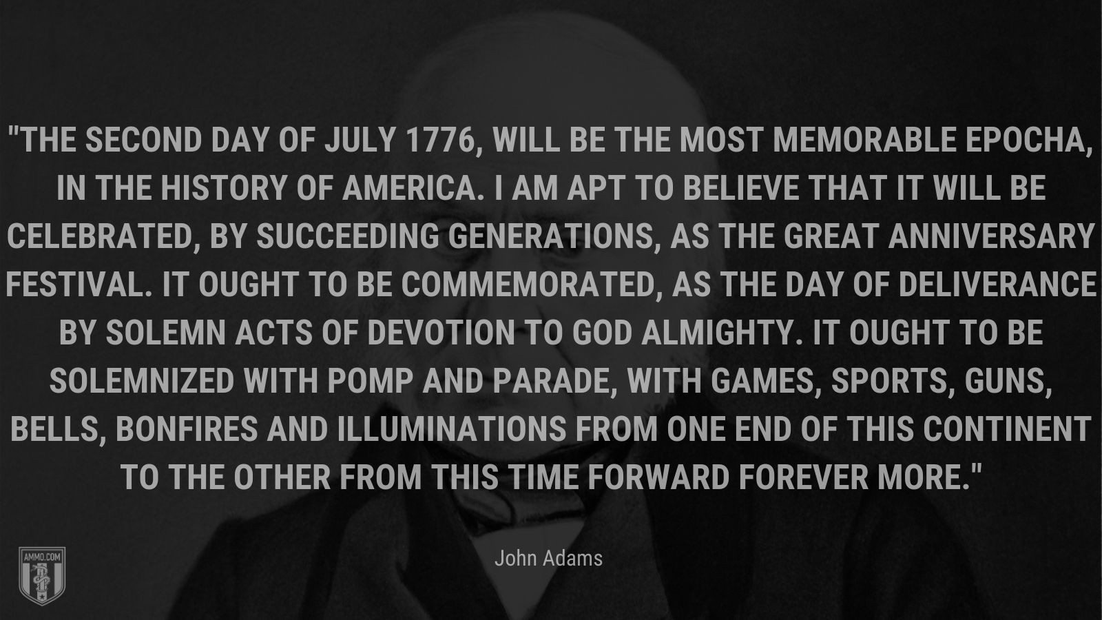 “The Second Day of July 1776, will be the most memorable Epocha, in the History of America. I am apt to believe that it will be celebrated, by succeeding Generations, as the great anniversary Festival. It ought to be commemorated, as the Day of Deliverance by solemn Acts of Devotion to God Almighty. It ought to be solemnized with Pomp and Parade, with Games, Sports, Guns, Bells, Bonfires and Illuminations from one End of this Continent to the other from this Time forward forever more.” - John Adams