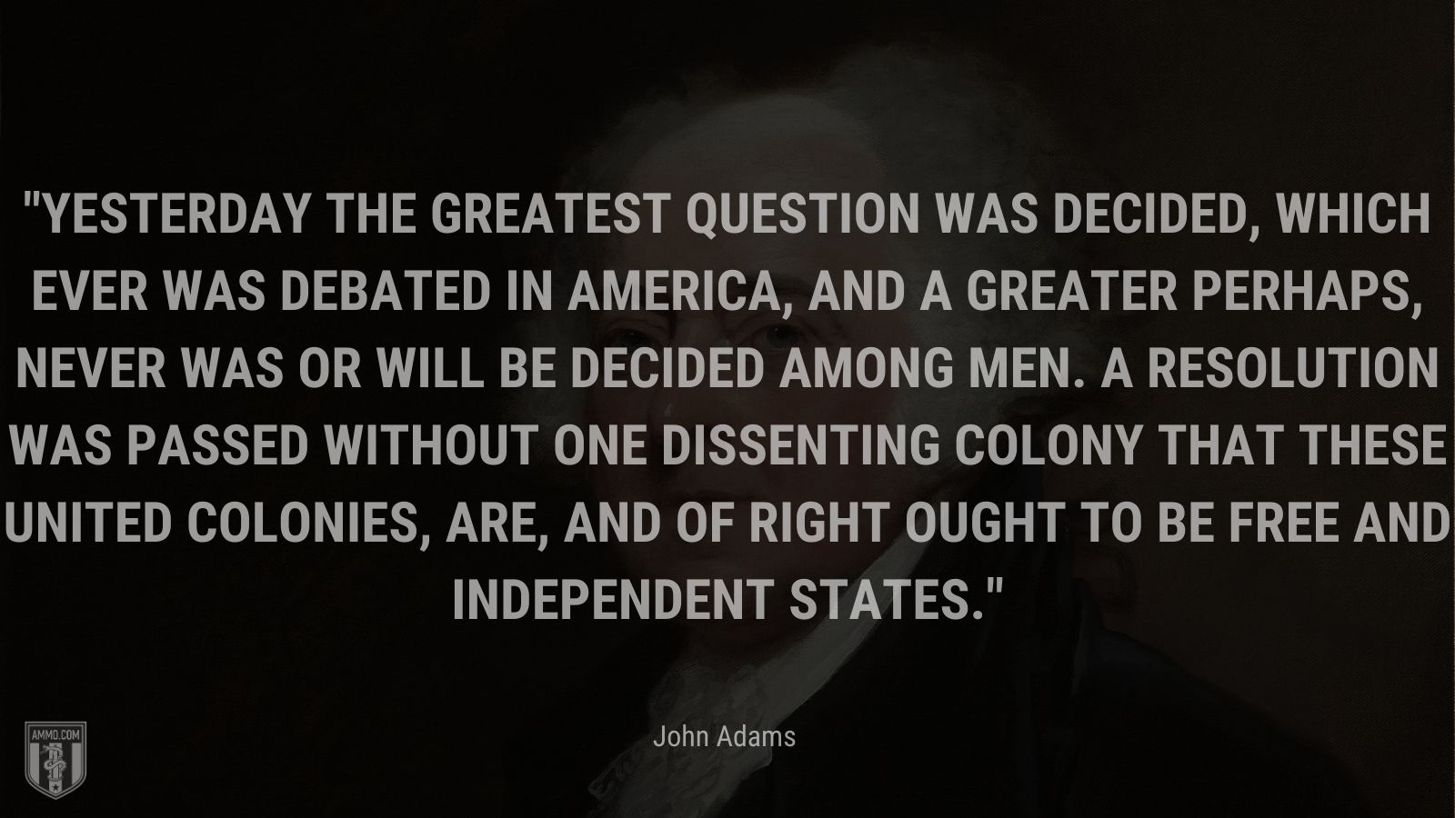 “Yesterday the greatest Question was decided, which ever was de­bated in America, and a greater perhaps, never was or will be decided among Men. A Resolution was passed without one dissenting Colony that these united Colonies, are, and of right ought to be free and independent States.” - John Adams