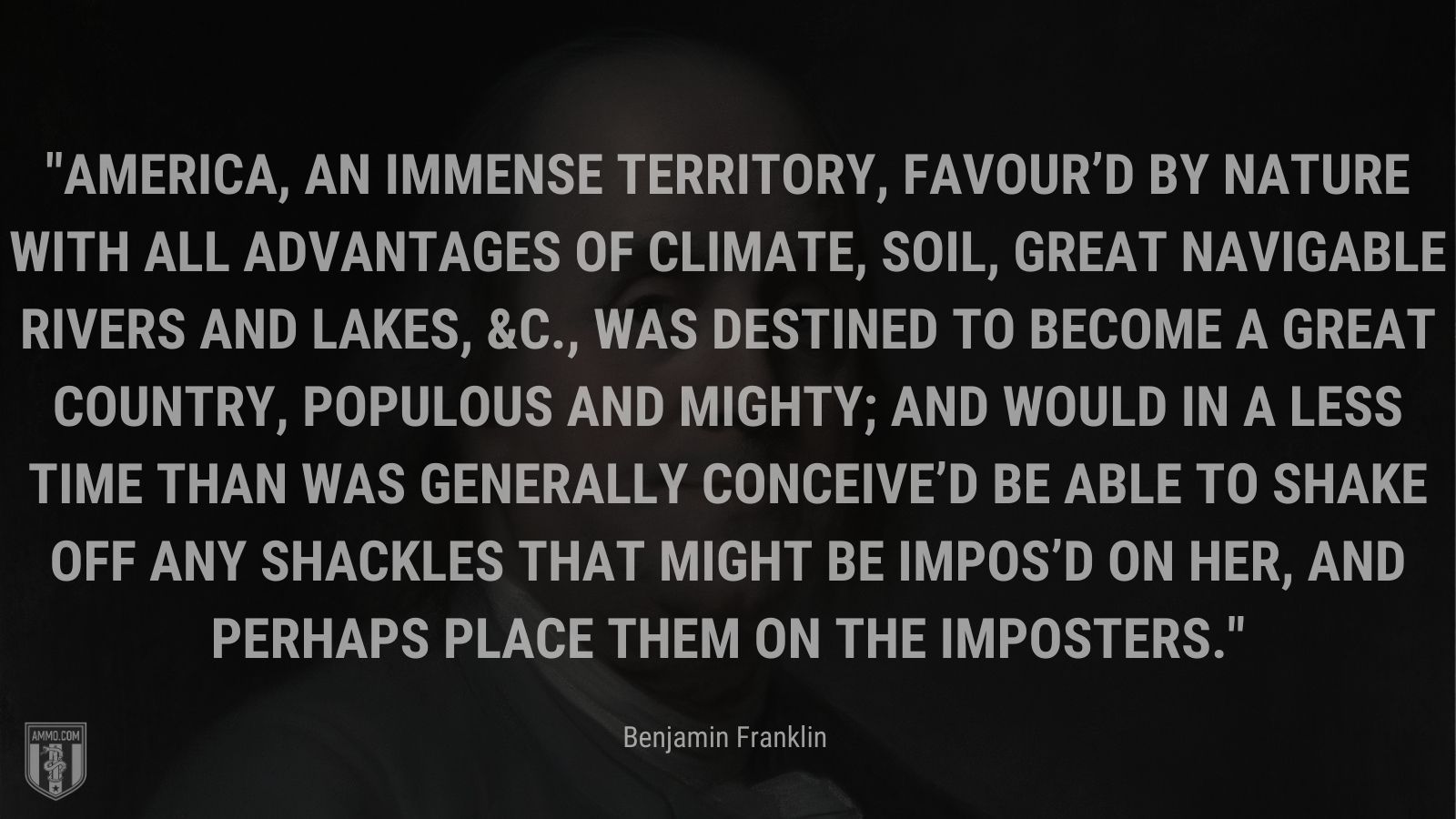 “America, an immense territory, favour’d by nature with all advantages of climate, soil, great navigable rivers and lakes, &c., was destined to become a great country, populous and mighty; and would in a less time than was generally conceive’d be able to shake off any shackles that might be impos’d on her, and perhaps place them on the imposters.” - Benjamin Franklin