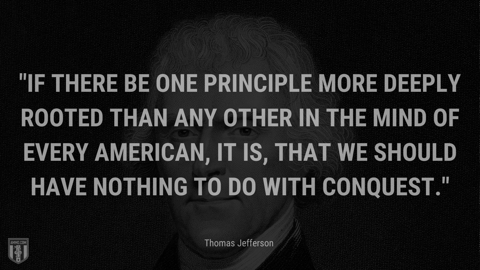 “If there be one principle more deeply rooted than any other in the mind of every American, it is, that we should have nothing to do with conquest.” - Thomas Jefferson