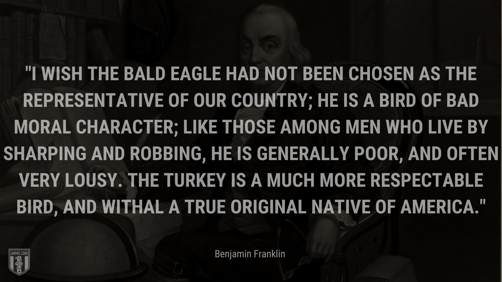 “I wish the bald eagle had not been chosen as the representative of our country; he is a bird of bad moral character; like those among men who live by sharping and robbing, he is generally poor, and often very lousy. The turkey is a much more respectable bird, and withal a true original native of America.” - Benjamin Franklin