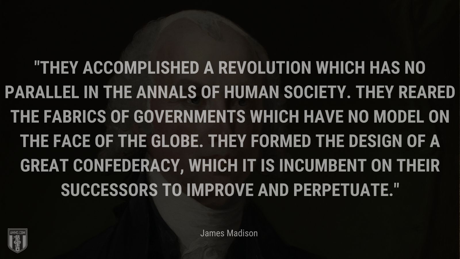 “They accomplished a revolution which has no parallel in the annals of human society. They reared the fabrics of governments which have no model on the face of the globe. They formed the design of a great Confederacy, which it is incumbent on their successors to improve and perpetuate.” - James Madison