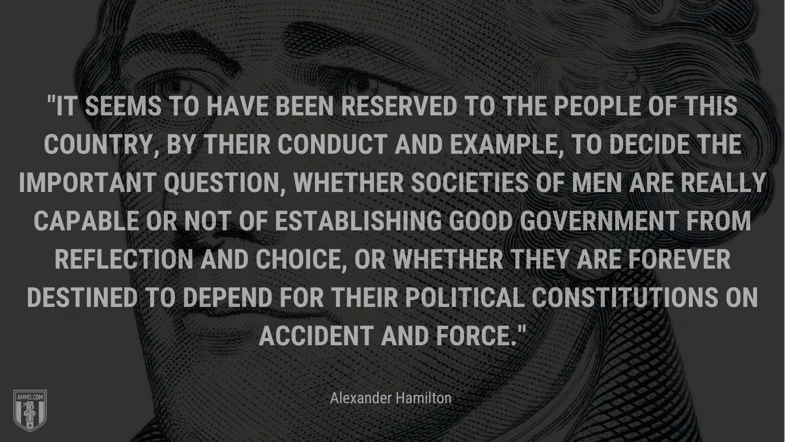 “It seems to have been reserved to the people of this country, by their conduct and example, to decide the important question, whether societies of men are really capable or not of establishing good government from reflection and choice, or whether they are forever destined to depend for their political constitutions on accident and force.” - Alexander Hamilton