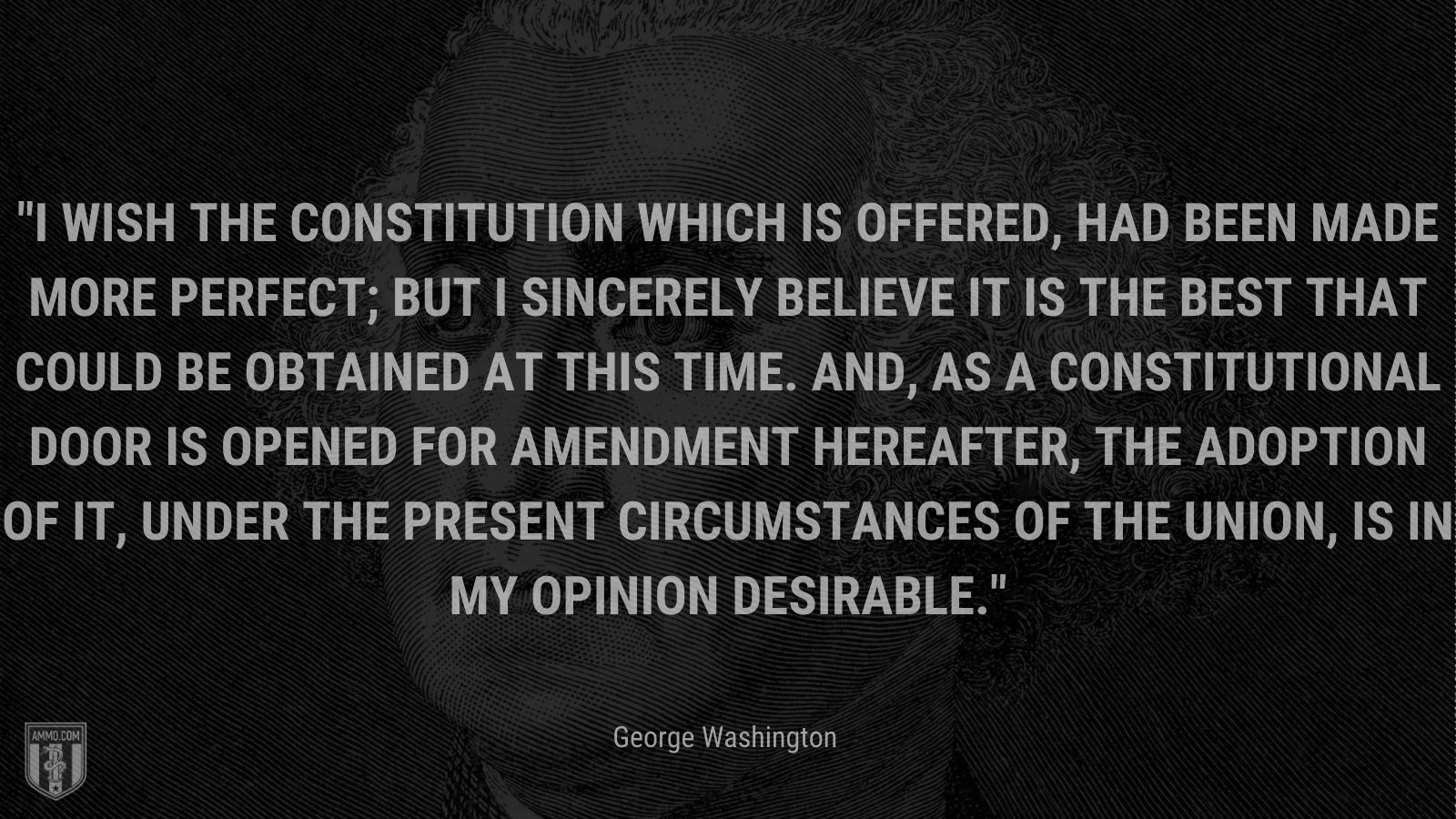 “I wish the Constitution which is offered, had been made more perfect; but I sincerely believe it is the best that could be obtained at this time. And, as a constitutional door is opened for amendment hereafter, the adoption of it, under the present circumstances of the Union, is in my opinion desirable.” - George Washington