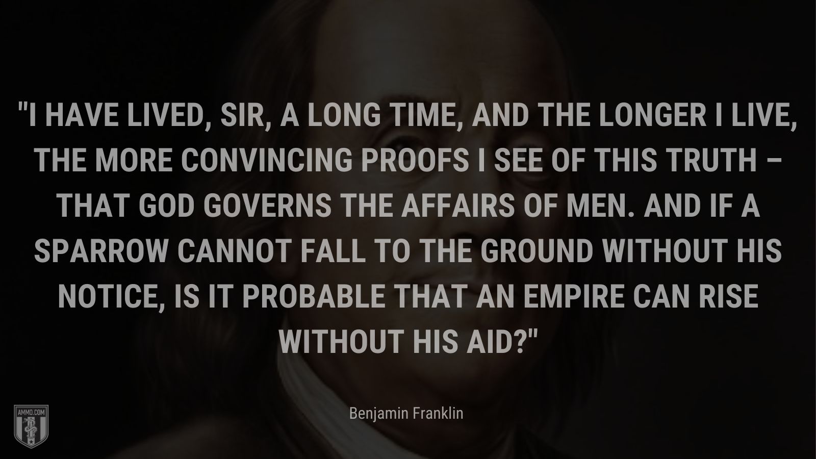 “I have lived, Sir, a long time, and the longer I live, the more convincing proofs I see of this truth – that God Governs the affairs of men. And if a sparrow cannot fall to the ground without His notice, is it probable that an empire can rise without His aid?” - Benjamin Franklin