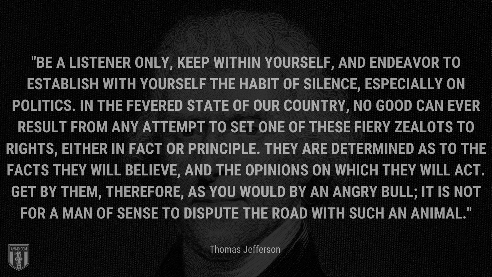 “Be a listener only, keep within yourself, and endeavor to establish with yourself the habit of silence, especially on politics. In the fevered state of our country, no good can ever result from any attempt to set one of these fiery zealots to rights, either in fact or principle. They are determined as to the facts they will believe, and the opinions on which they will act. Get by them, therefore, as you would by an angry bull; it is not for a man of sense to dispute the road with such an animal.” - Thomas Jefferson