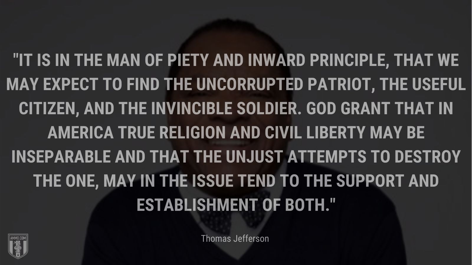 “It is in the man of piety and inward principle, that we may expect to find the uncorrupted patriot, the useful citizen, and the invincible soldier. God grant that in America true religion and civil liberty may be inseparable and that the unjust attempts to destroy the one, may in the issue tend to the support and establishment of both.” - John Witherspoon