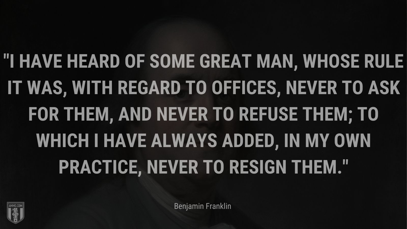 “I have heard of some great man, whose rule it was, with regard to offices, never to ask for them, and never to refuse them; to which I have always added, in my own practice, never to resign them.” - Benjamin Franklin