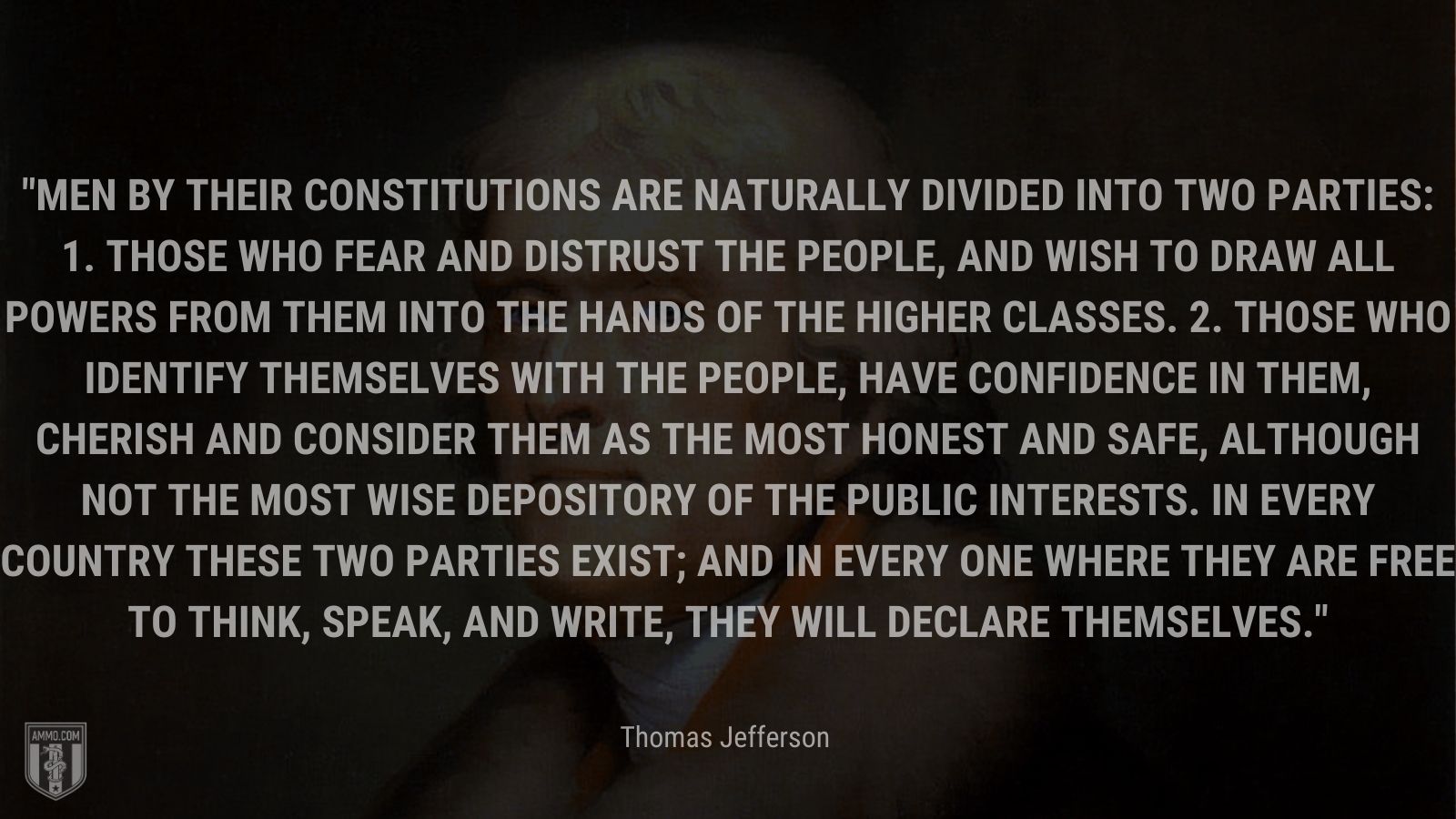 “Men by their constitutions are naturally divided into two parties: 1. Those who fear and distrust the people, and wish to draw all powers from them into the hands of the higher classes. 2. Those who identify themselves with the people, have confidence in them, cherish and consider them as the most honest and safe, although not the most wise depository of the public interests. In every country these two parties exist; and in every one where they are free to think, speak, and write, they will declare themselves.” - Thomas Jefferson