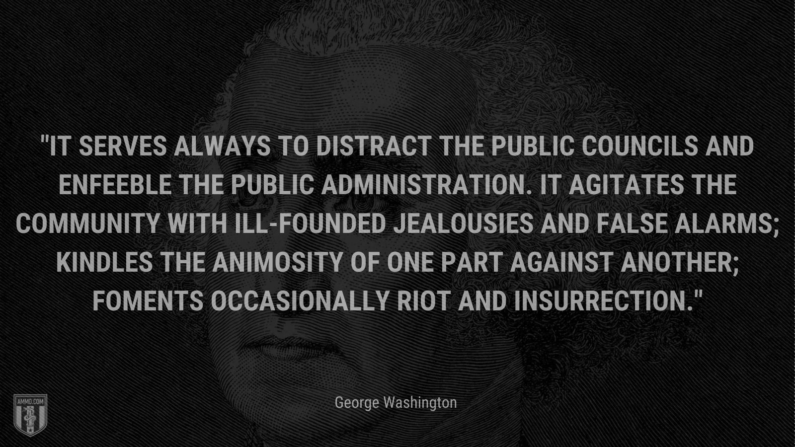 “ It serves always to distract the public councils and enfeeble the public administration. It agitates the community with ill-founded jealousies and false alarms; kindles the animosity of one part against another; foments occasionally riot and insurrection.” - George Washington
