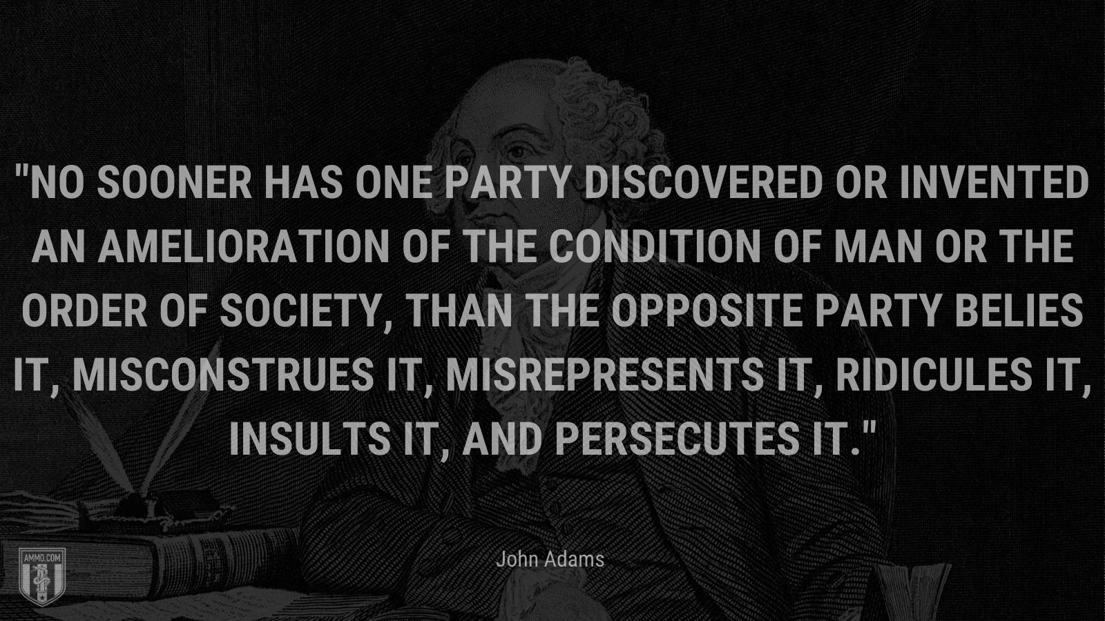 “ No sooner has one Party discovered or invented an Amelioration of the Condition of Man or the order of Society, than the opposite Party belies it, misconstrues it, misrepresents it, ridicules it, insults it, and persecutes it.” - John Adams