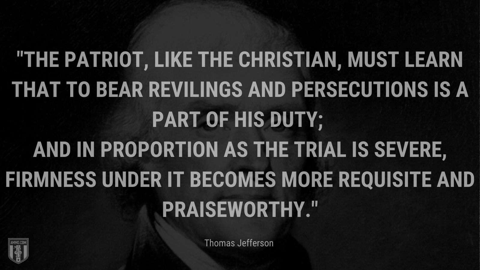 “The patriot, like the Christian, must learn that to bear revilings and persecutions is a part of his duty; and in proportion as the trial is severe, firmness under it becomes more requisite and praiseworthy.” - Thomas Jefferson