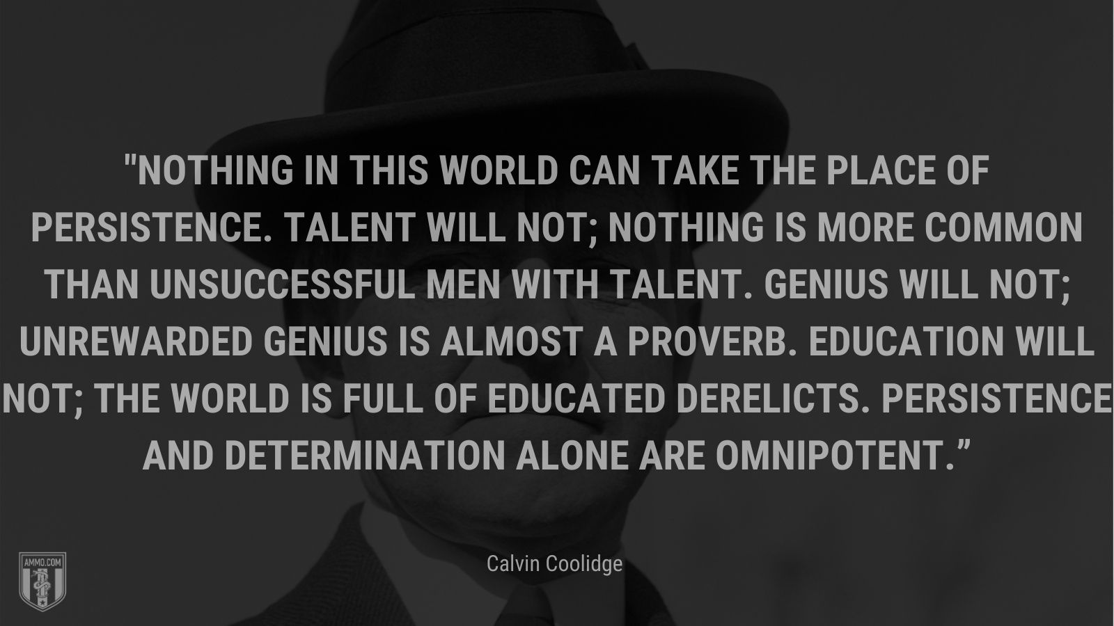 Nothing in this world can take the place of persistence.  Talent will not; nothing is more common than unsuccessful men with talent.  Genius will not; unrewarded genius is almost a proverb.  Education will not; the world is full of educated derelicts.  Persistence and determination alone are omnipotent.