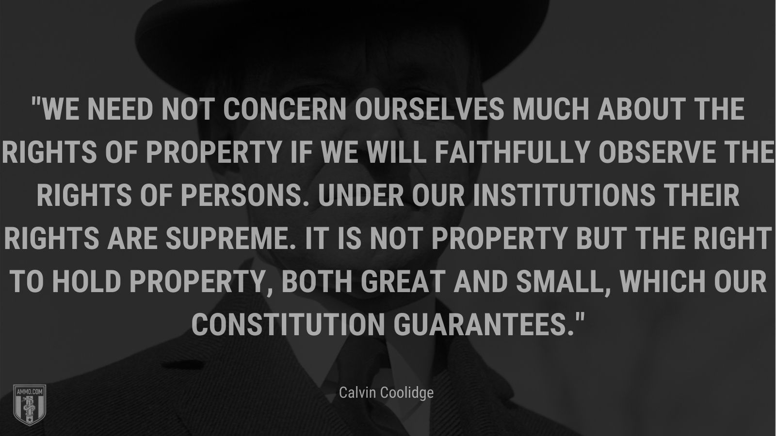 “We need not concern ourselves much about the rights of property if we will faithfully observe the rights of persons. Under our institutions their rights are supreme. It is not property but the right to hold property, both great and small, which our Constitution guarantees.” - Calvin Coolidge