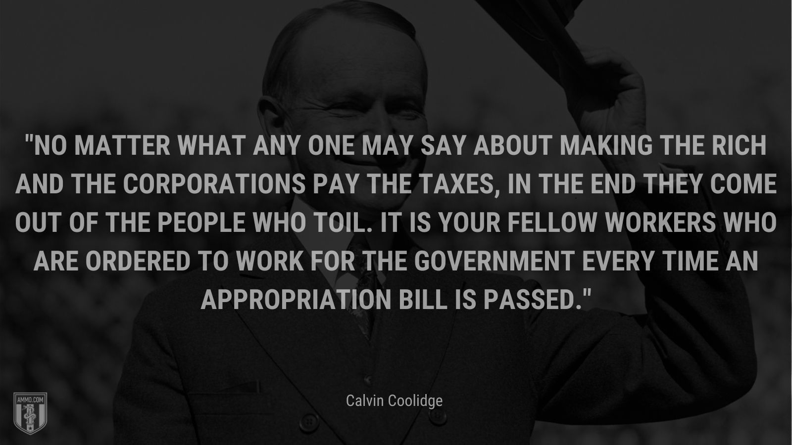 “No matter what any one may say about making the rich and the corporations pay the taxes, in the end they come out of the people who toil. It is your fellow workers who are ordered to work for the Government every time an appropriation bill is passed.” - Calvin Coolidge