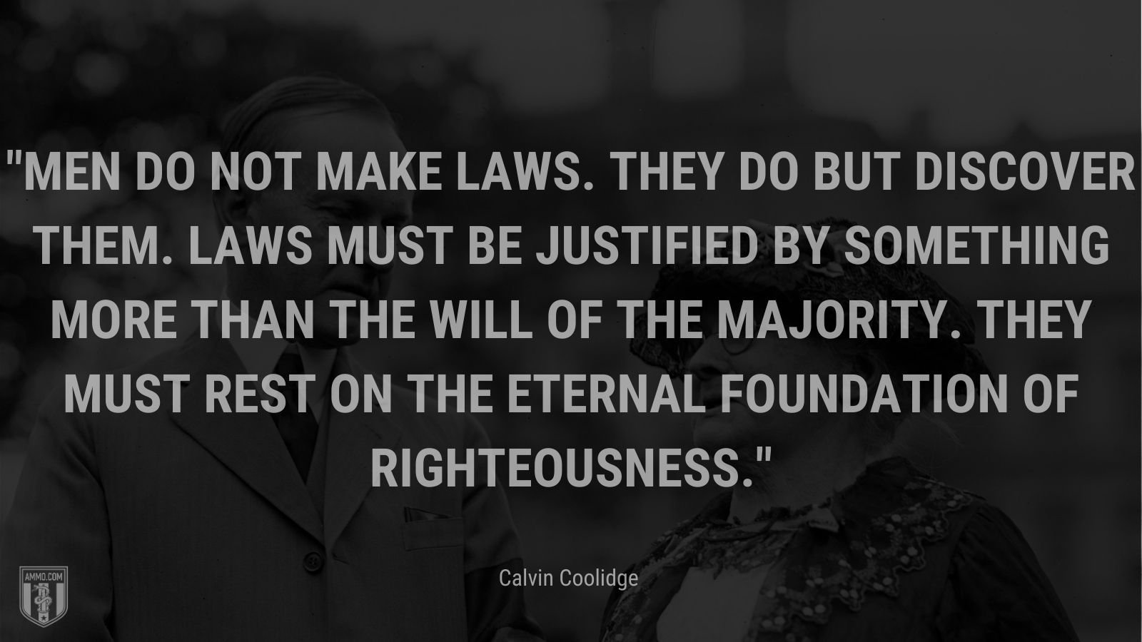 “Men do not make laws. They do but discover them. Laws must be justified by something more than the will of the majority. They must rest on the eternal foundation of righteousness.” - Calvin Coolidge