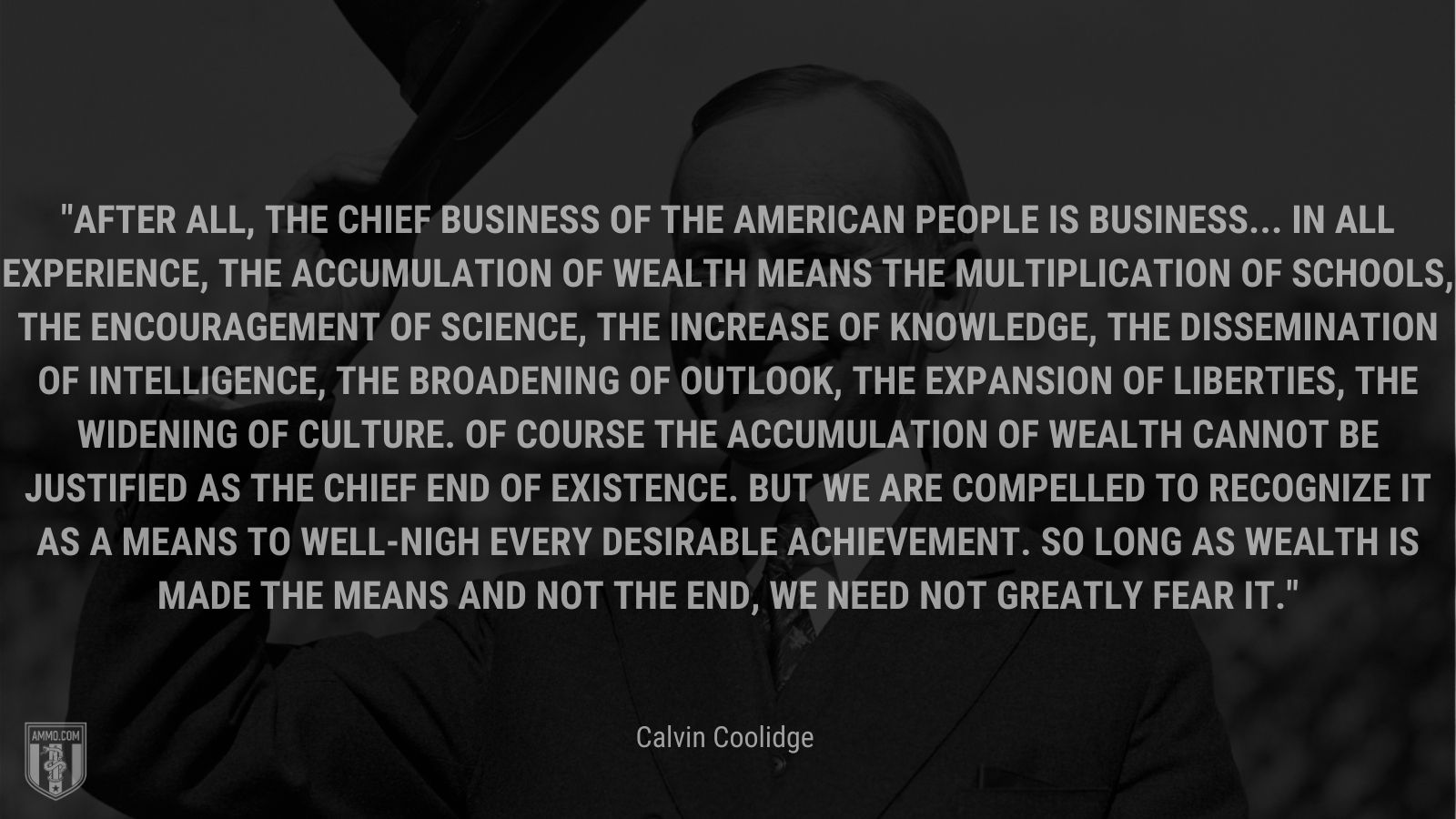 “After all, the chief business of the American people is business... In all experience, the accumulation of wealth means the multiplication of schools, the encouragement of science, the increase of knowledge, the dissemination of intelligence, the broadening of outlook, the expansion of liberties, the widening of culture. Of course the accumulation of wealth cannot be justified as the chief end of existence. But we are compelled to recognize it as a means to well-nigh every desirable achievement. So long as wealth is made the means and not the end, we need not greatly fear it.” - Calvin Coolidge