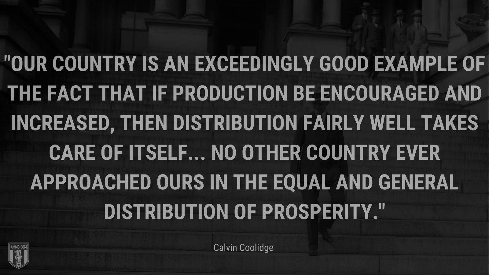 “Our country is an exceedingly good example of the fact that if production be encouraged and increased, then distribution fairly well takes care of itself... no other country ever approached ours in the equal and general distribution of prosperity.” - Calvin Coolidge