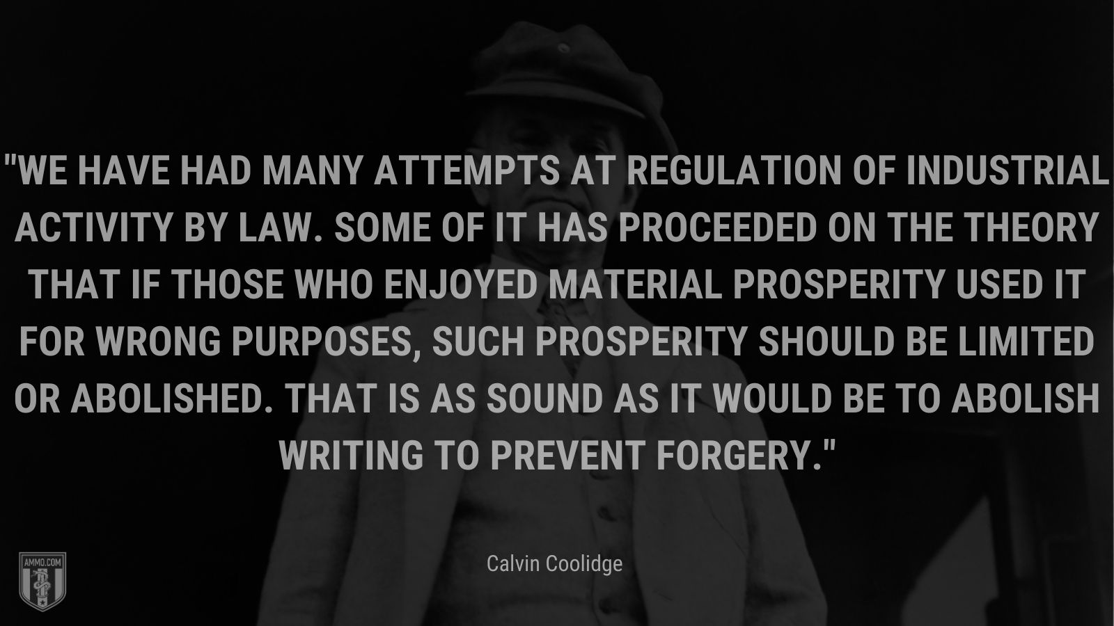 “We have had many attempts at regulation of industrial activity by law. Some of it has proceeded on the theory that if those who enjoyed material prosperity used it for wrong purposes, such prosperity should be limited or abolished. That is as sound as it would be to abolish writing to prevent forgery.” - Calvin Coolidge