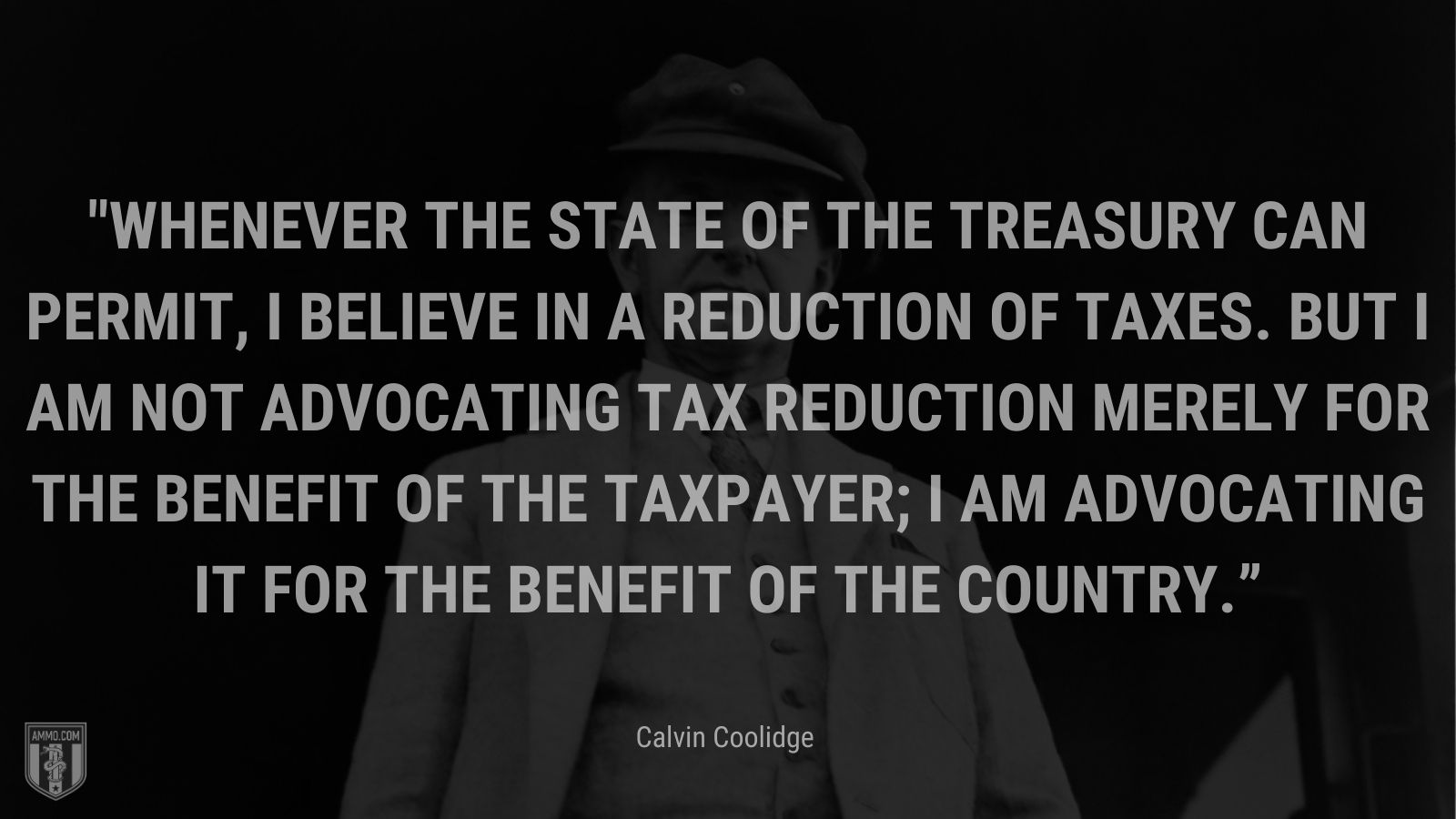 “Whenever the state of the Treasury can permit, I believe in a reduction of taxes. But I am not advocating tax reduction merely for the benefit of the taxpayer; I am advocating it for the benefit of the country.” - Calvin Coolidge