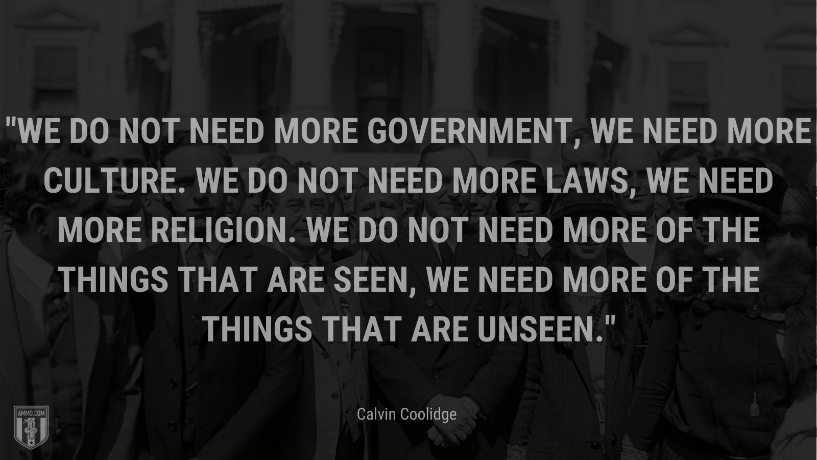 “We do not need more government, we need more culture. We do not need more laws, we need more religion. We do not need more of the things that are seen, we need more of the things that are unseen.” - Calvin Coolidge