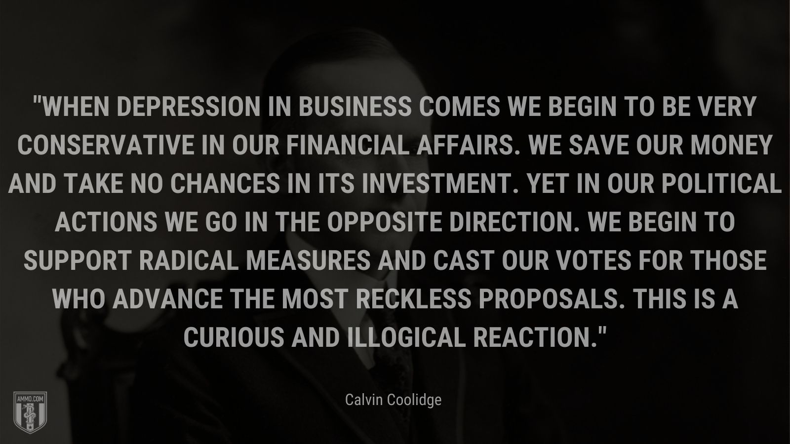 “When depression in business comes we begin to be very conservative in our financial affairs. We save our money and take no chances in its investment. Yet in our political actions we go in the opposite direction. We begin to support radical measures and cast our votes for those who advance the most reckless proposals. This is a curious and illogical reaction.” - Calvin Coolidge