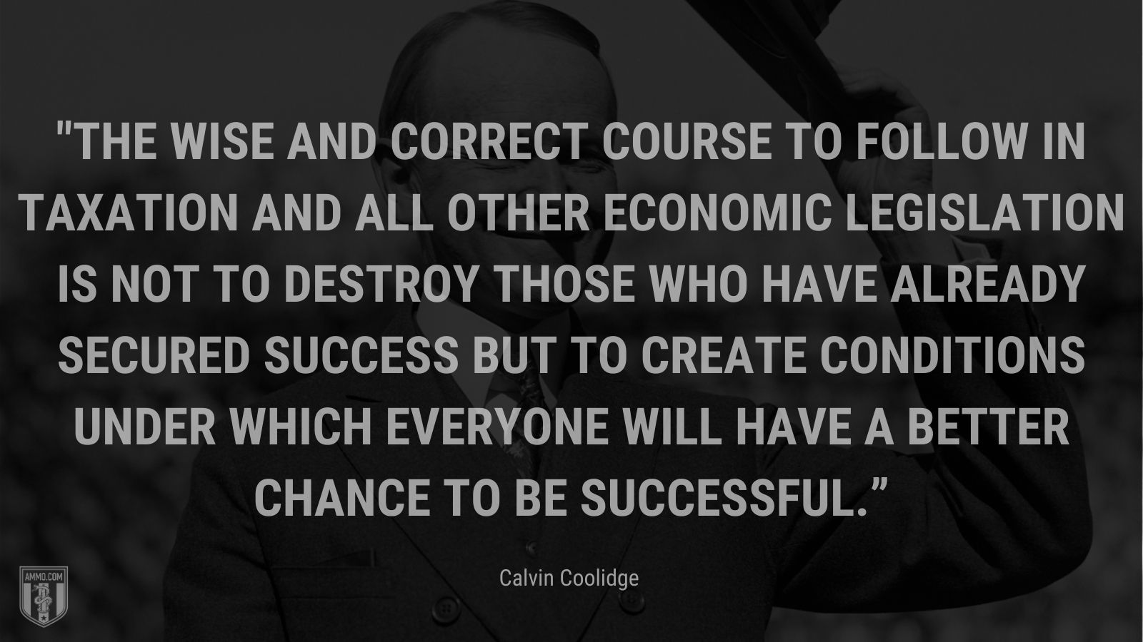 “The wise and correct course to follow in taxation and all other economic legislation is not to destroy those who have already secured success but to create conditions under which everyone will have a better chance to be successful.” - Calvin Coolidge