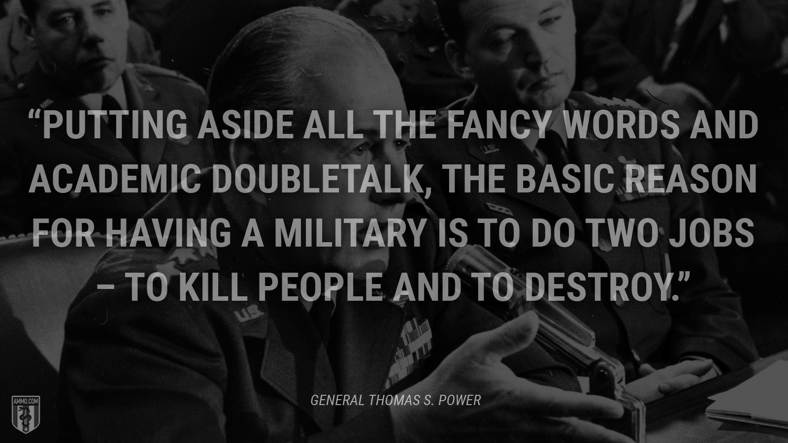 “Putting aside all the fancy words and academic doubletalk, the basic reason for having a military is to do two jobs --to kill people and to destroy.” - Thomas S. Power