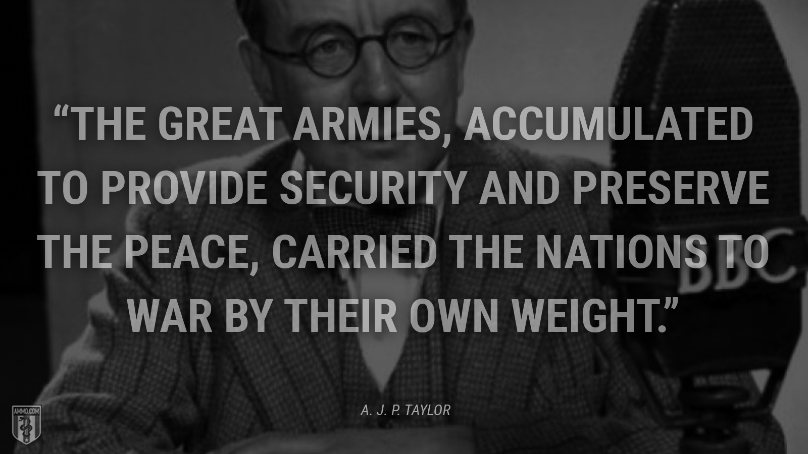 “The great armies, accumulated to provide security and preserve the peace, carried the nations to war by their own weight.” - A. J. P. Taylor