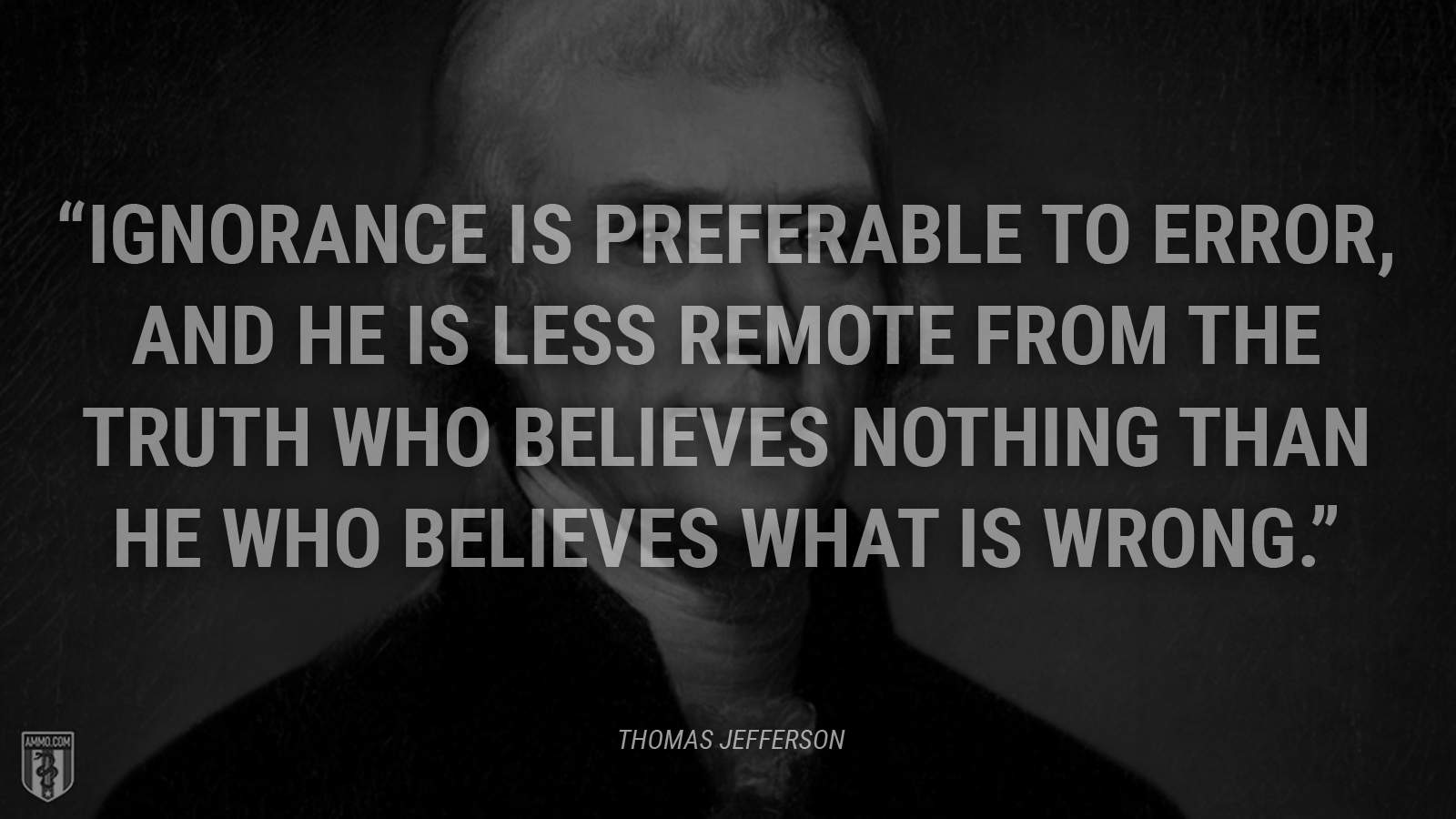 “Ignorance is preferable to error, and he is less remote from the truth who believes nothing than he who believes what is wrong.” - Thomas Jefferson