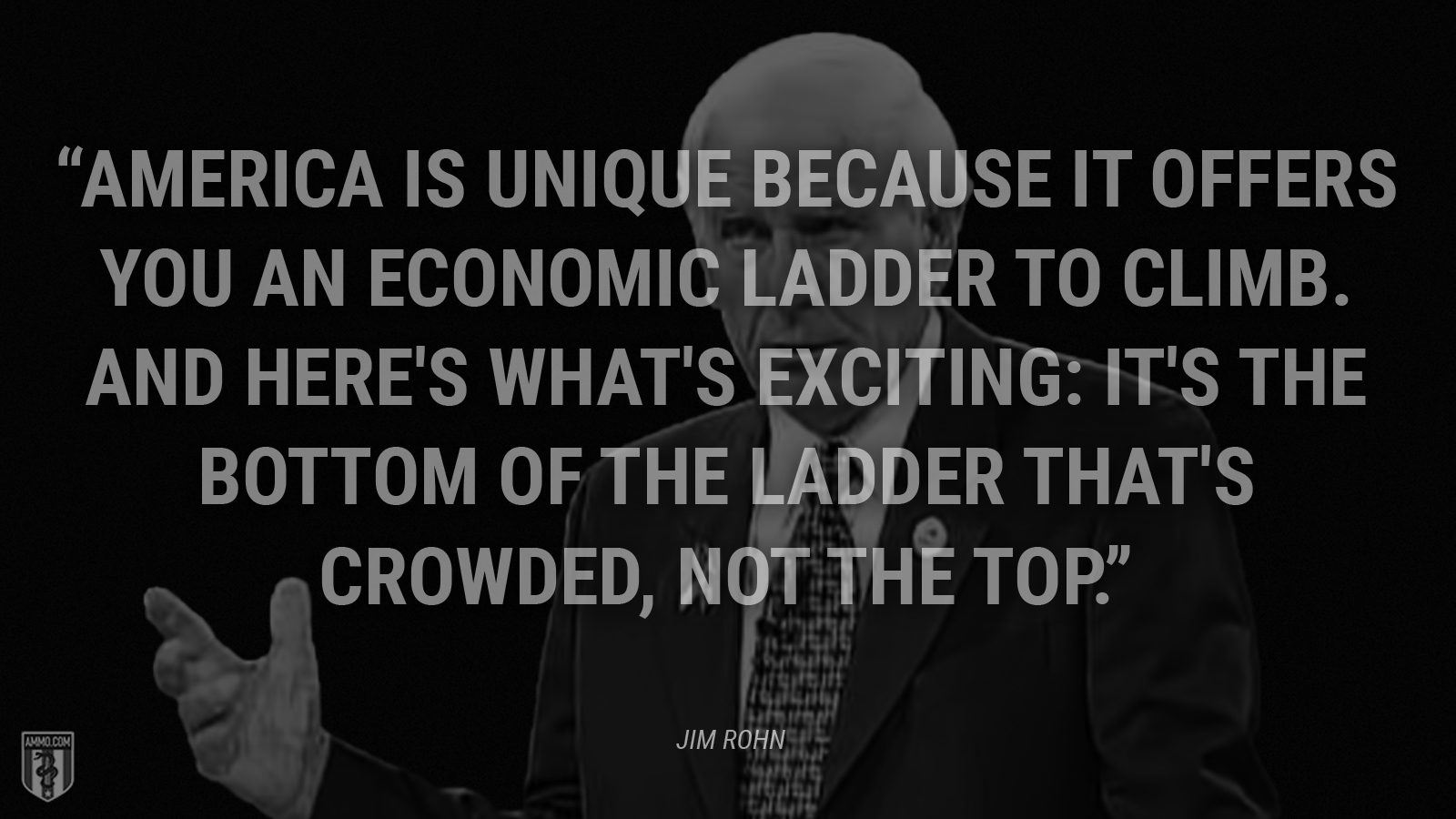 “America is unique because it offers you an economic ladder to climb. And here's what's exciting: It's the bottom of the ladder that's crowded, not the top.” - Jim Rohn