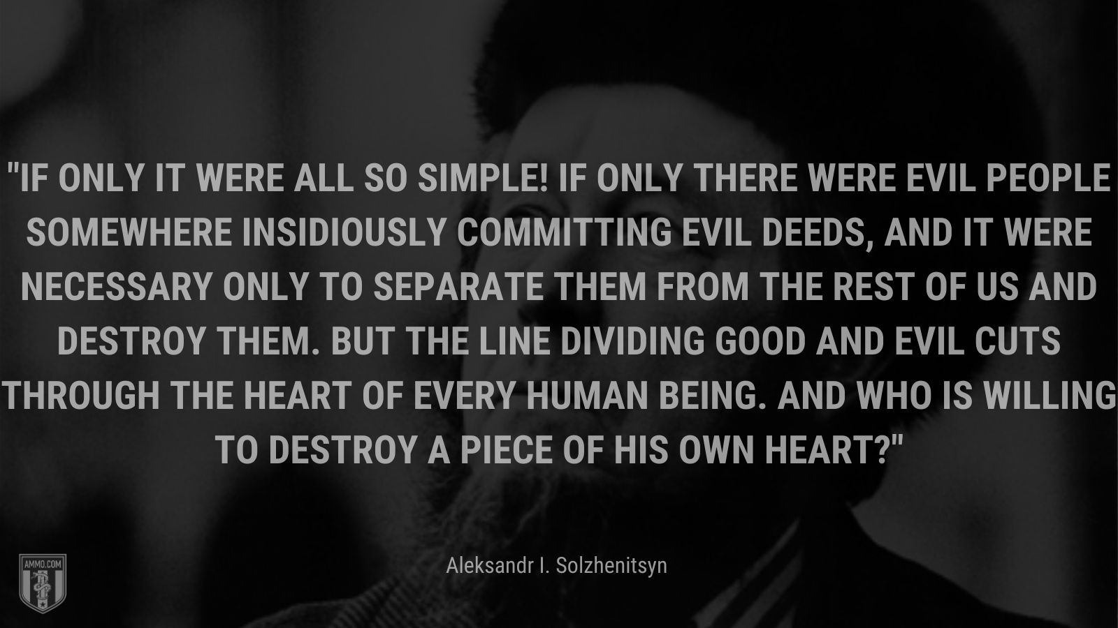 “If only it were all so simple! If only there were evil people somewhere insidiously committing evil deeds, and it were necessary only to separate them from the rest of us and destroy them. But the line dividing good and evil cuts through the heart of every human being. And who is willing to destroy a piece of his own heart?” - Aleksandr I. Solzhenitsyn
