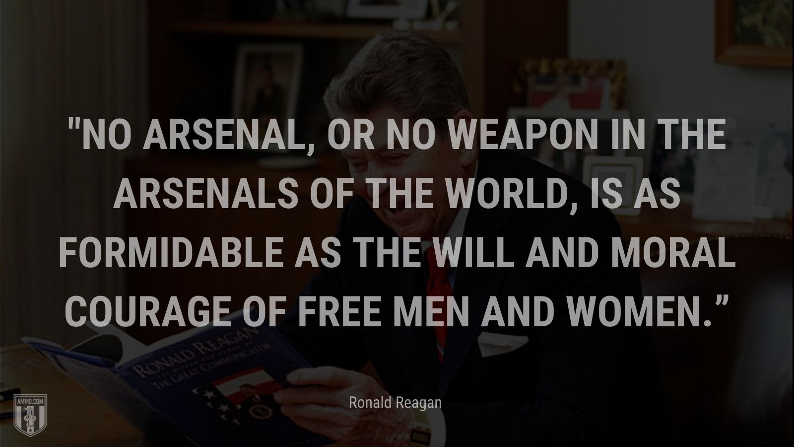 “No arsenal, or no weapon in the arsenals of the world, is as formidable as the will and moral courage of free men and women.” - Ronald Reagan