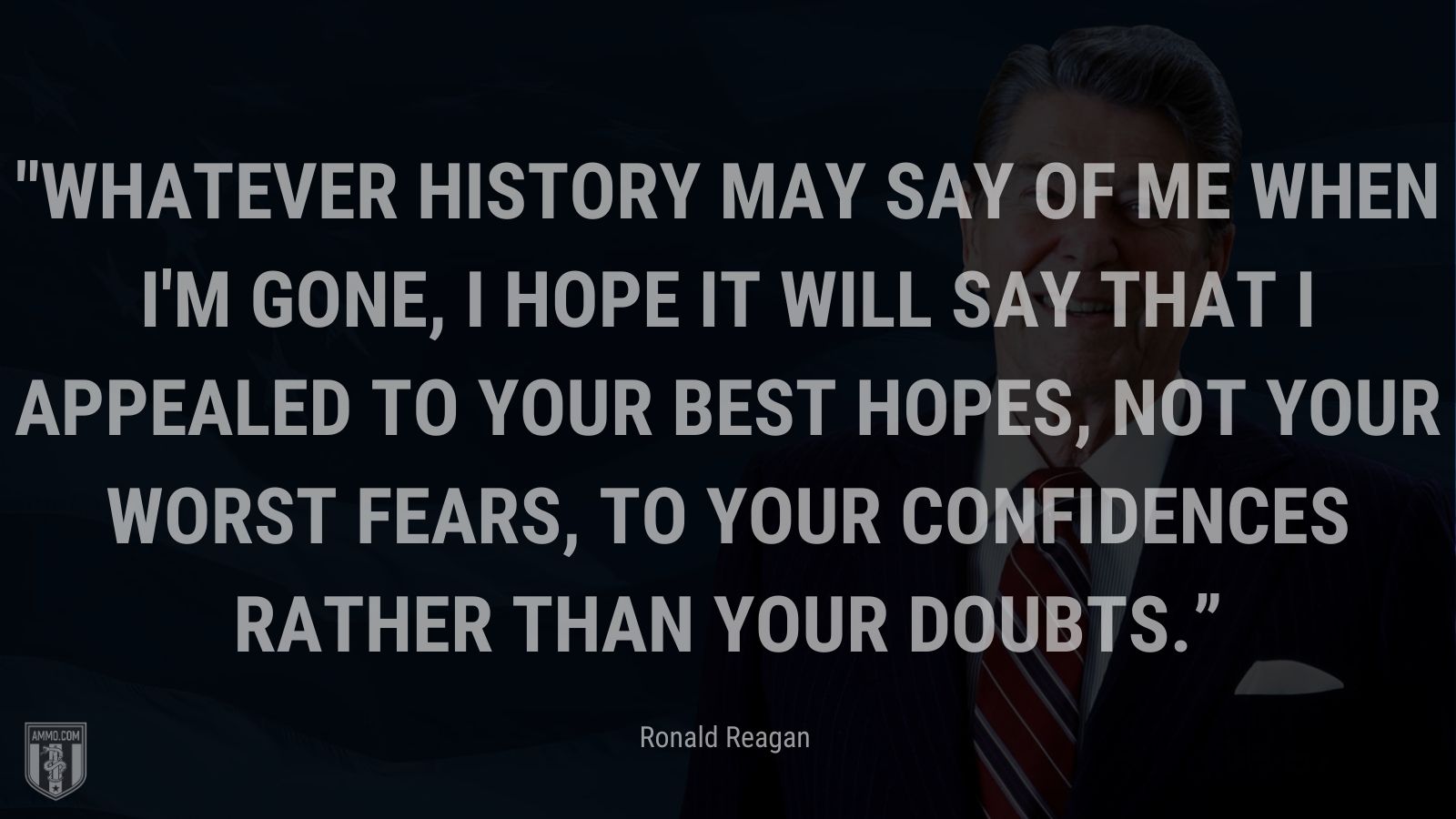 “Whatever history may say of me when I'm gone, I hope it will say that I appealed to your best hopes, not your worst fears, to your confidences rather than your doubts.” - Ronald Reagan