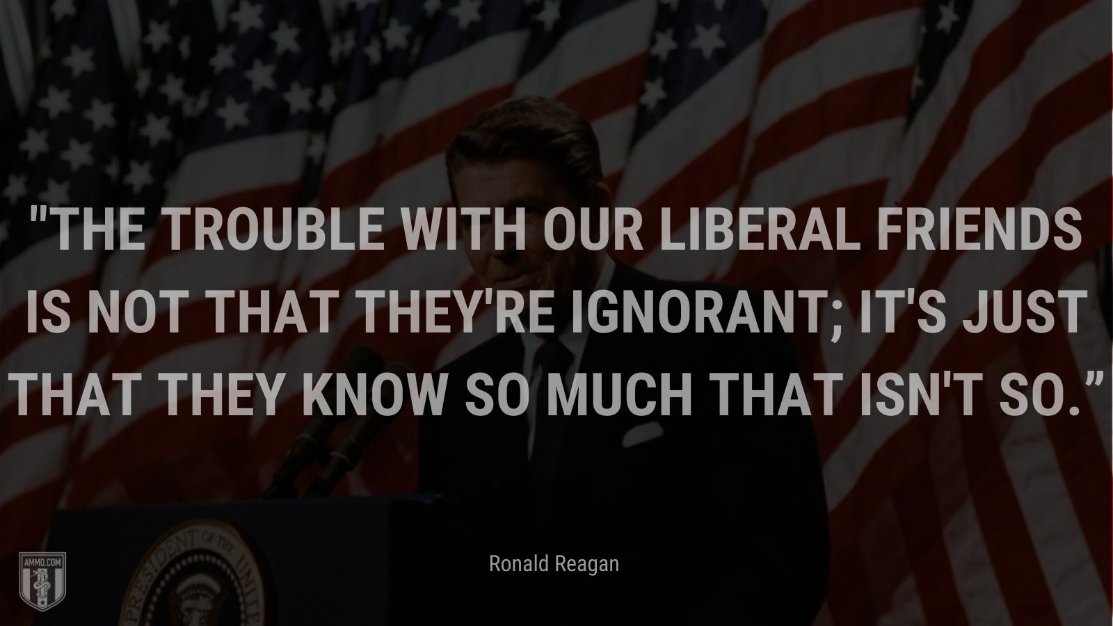 “The trouble with our liberal friends is not that they're ignorant; it's just that they know so much that isn't so.” - Ronald Reagan