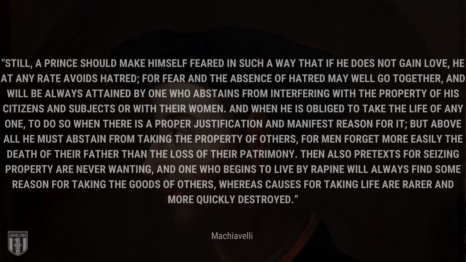 “Still, a prince should make himself feared in such a way that if he does not gain love, he at any rate avoids hatred; for fear and the absence of hatred may well go together, and will be always attained by one who abstains from interfering with the property of his citizens and subjects or with their women. And when he is obliged to take the life of any one, to do so when there is a proper justification and manifest reason for it; but above all he must abstain from taking the property of others, for men forget more easily the death of their father than the loss of their patrimony. Then also pretexts for seizing property are never wanting, and one who begins to live by rapine will always find some reason for taking the goods of others, whereas causes for taking life are rarer and more quickly destroyed.” - Machiavelli