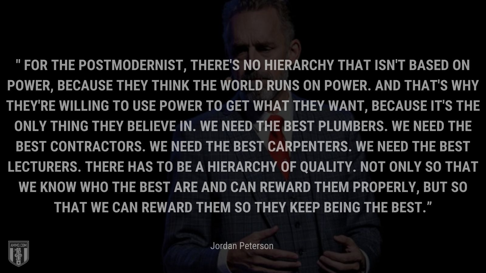 “For the postmodernist, there's no hierarchy that isn't based on power, because they think the world runs on power. And that's why they're willing to use power to get what they want, because it's the only thing they believe in. We need the best plumbers. We need the best contractors. We need the best carpenters. We need the best lecturers. There has to be a hierarchy of quality. Not only so that we know who the best are and can reward them properly, but so that we can reward them so they keep being the best.” - Jordan Peterson