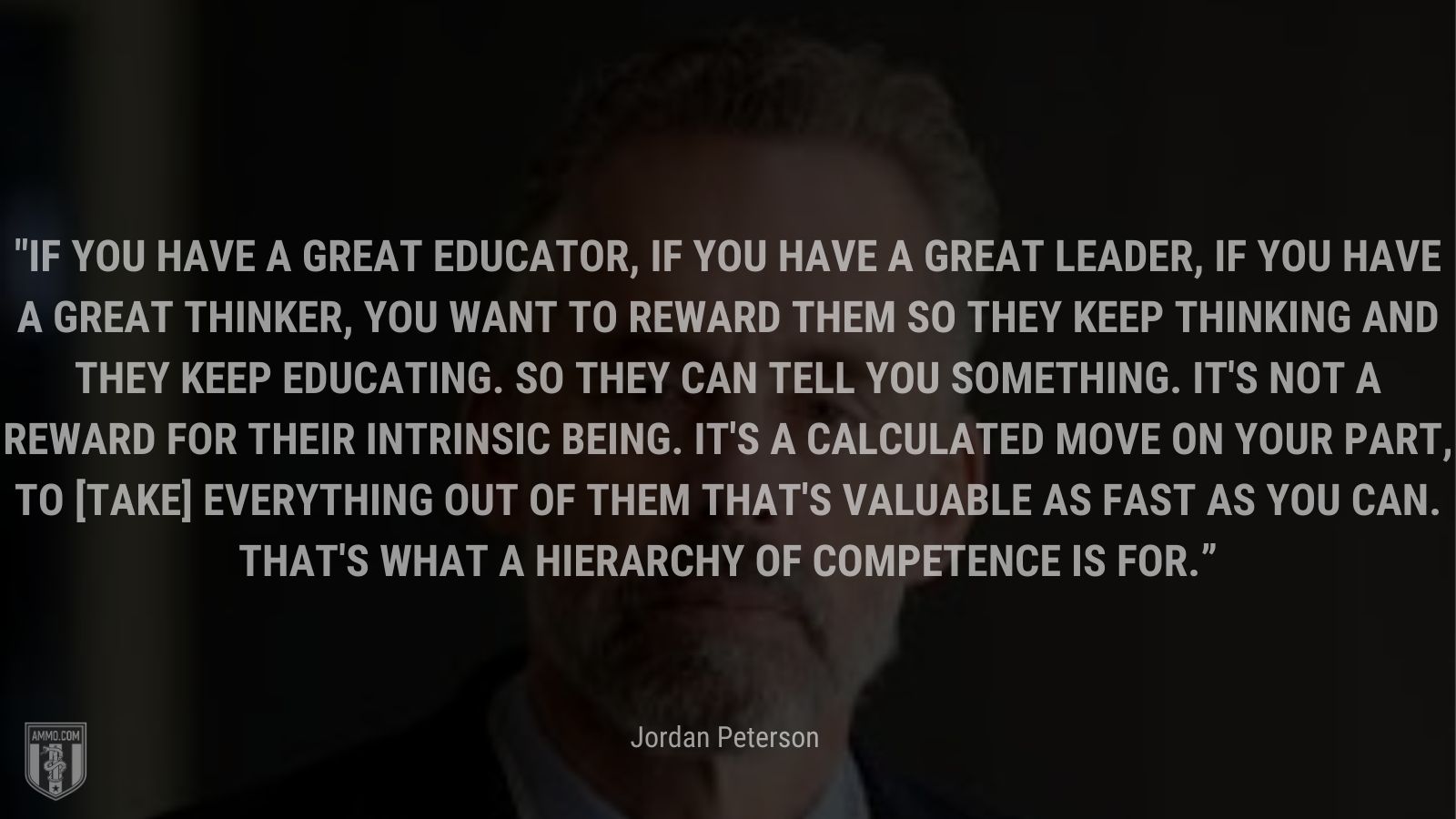 “If you have a great educator, if you have a great leader, if you have a great thinker, you want to reward them so they keep thinking and they keep educating. So they can tell you something. It's not a reward for their intrinsic being. It's a calculated move on your part, to [take] everything out of them that's valuable as fast as you can. That's what a hierarchy of competence is for.” - Jordan Peterson