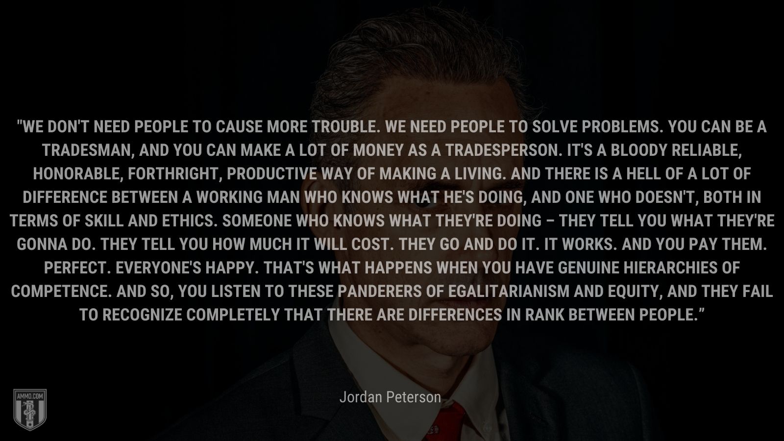 “We don't need people to cause more trouble. We need people to solve problems. You can be a tradesman, and you can make a lot of money as a tradesperson. It's a bloody reliable, honorable, forthright, productive way of making a living. And there is a hell of a lot of difference between a working man who knows what he's doing, and one who doesn't, both in terms of skill and ethics. Someone who knows what they're doing – they tell you what they're gonna do. They tell you how much it will cost. They go and do it. It works. And you pay them. Perfect. Everyone's happy. That's what happens when you have genuine hierarchies of competence. And so, you listen to these panderers of egalitarianism and equity, and they fail to recognize completely that there are differences in rank between people.” - Jordan Peterson