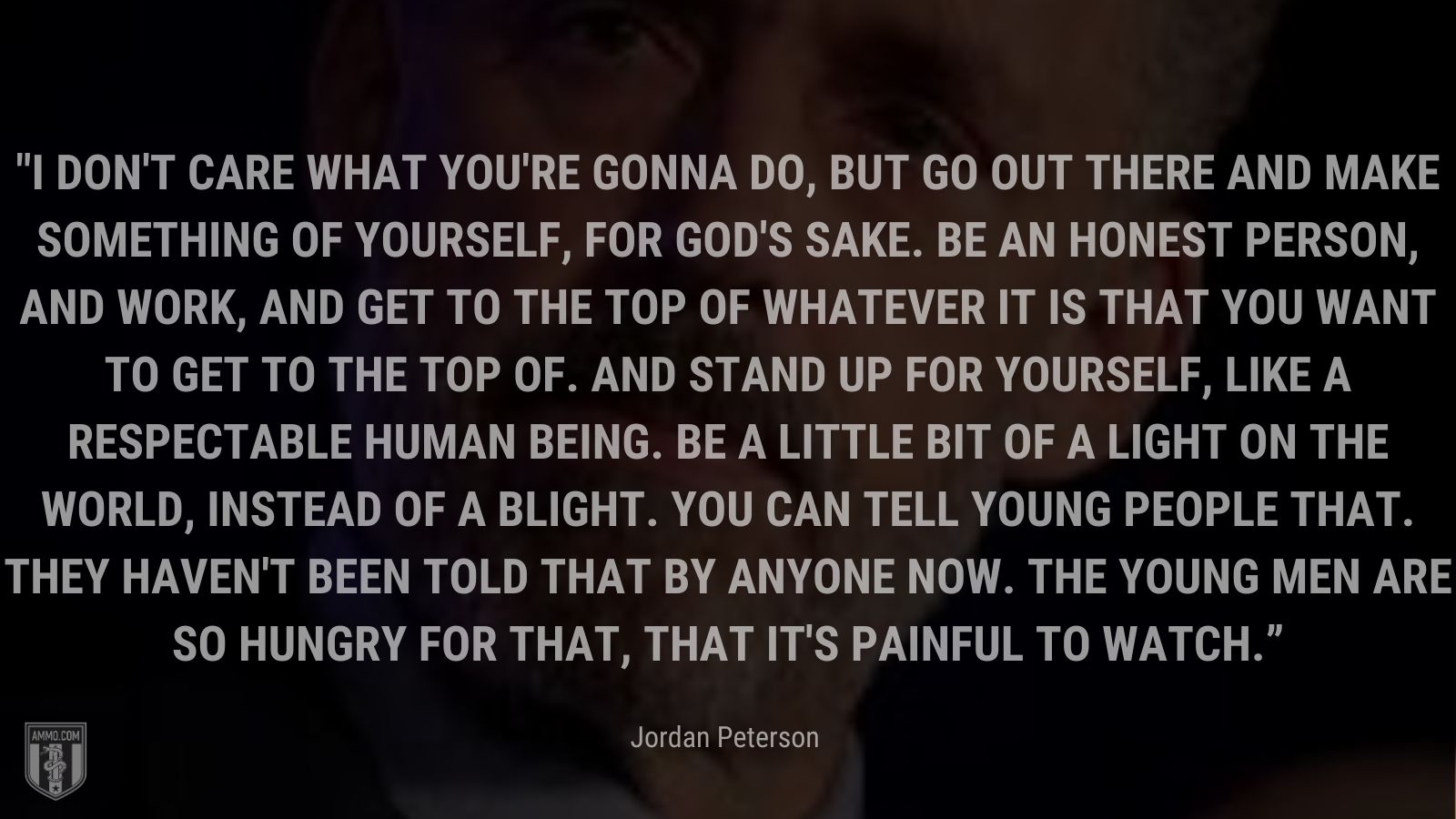 “I don't care what you're gonna do, but go out there and make something of yourself, for God's sake. Be an honest person, and work, and get to the top of whatever it is that you want to get to the top of. And stand up for yourself, like a respectable human being. Be a little bit of a light on the world, instead of a blight. You can tell young people that. They haven't been told that by anyone now. The young men are so hungry for that, that it's painful to watch.” - Jordan Peterson