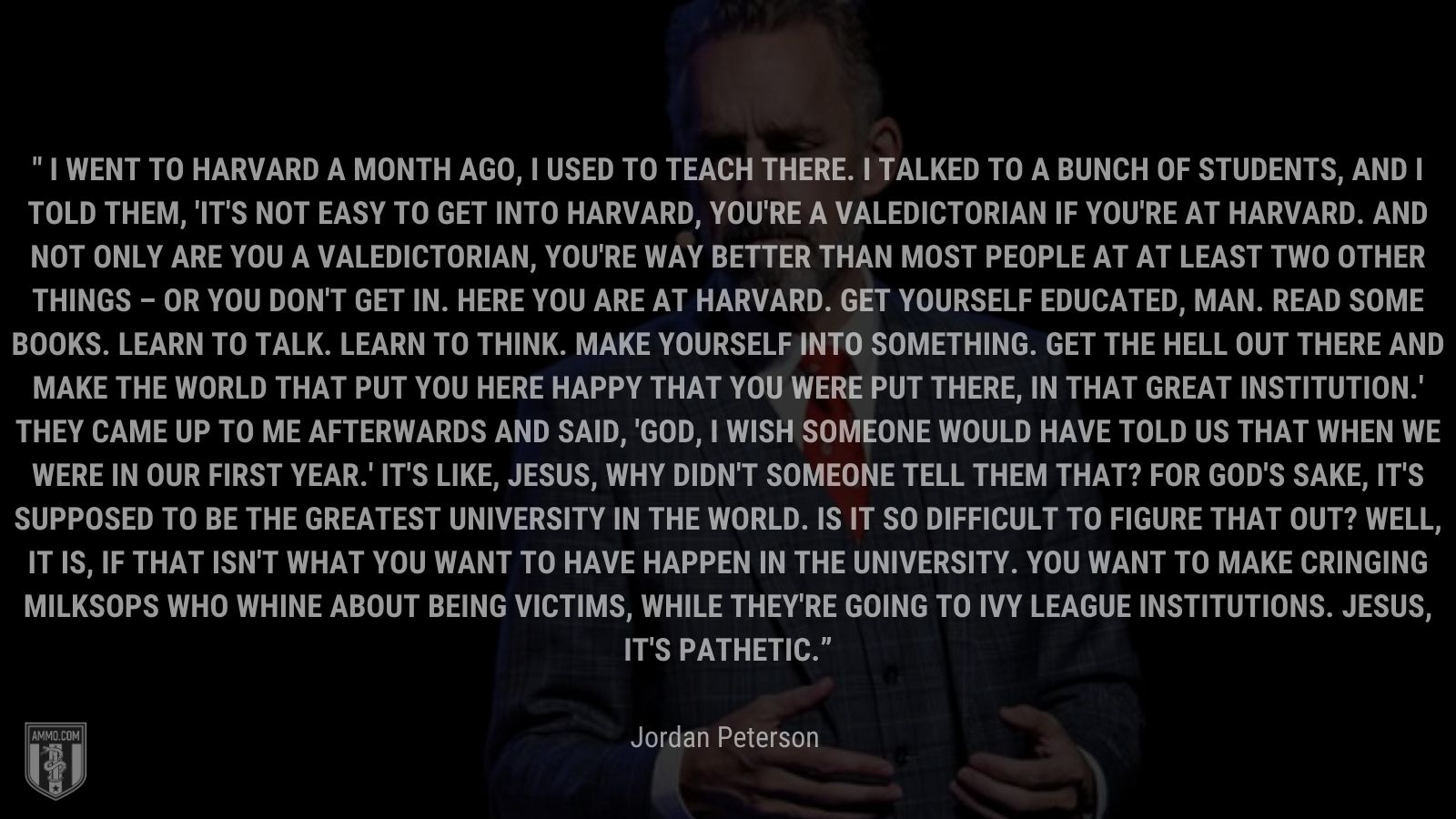 “I went to Harvard a month ago, I used to teach there. I talked to a bunch of students, and I told them, 'It's not easy to get into Harvard, you're a valedictorian if you're at Harvard. And not only are you a valedictorian, you're way better than most people at at least two other things – or you don't get in. Here you are at Harvard. Get yourself educated, man. Read some books. Learn to talk. Learn to think. Make yourself into something. Get the hell out there and make the world that put you here happy that you were put there, in that great institution.' They came up to me afterwards and said, 'God, I wish someone would have told us that when we were in our first year.' It's like, Jesus, why didn't someone tell them that? For God's sake, it's supposed to be the greatest university in the world. Is it so difficult to figure that out? Well, it is, if that isn't what you want to have happen in the university. You want to make cringing milksops who whine about being victims, while they're going to Ivy League institutions. Jesus, it's pathetic.” - Jordan Peterson