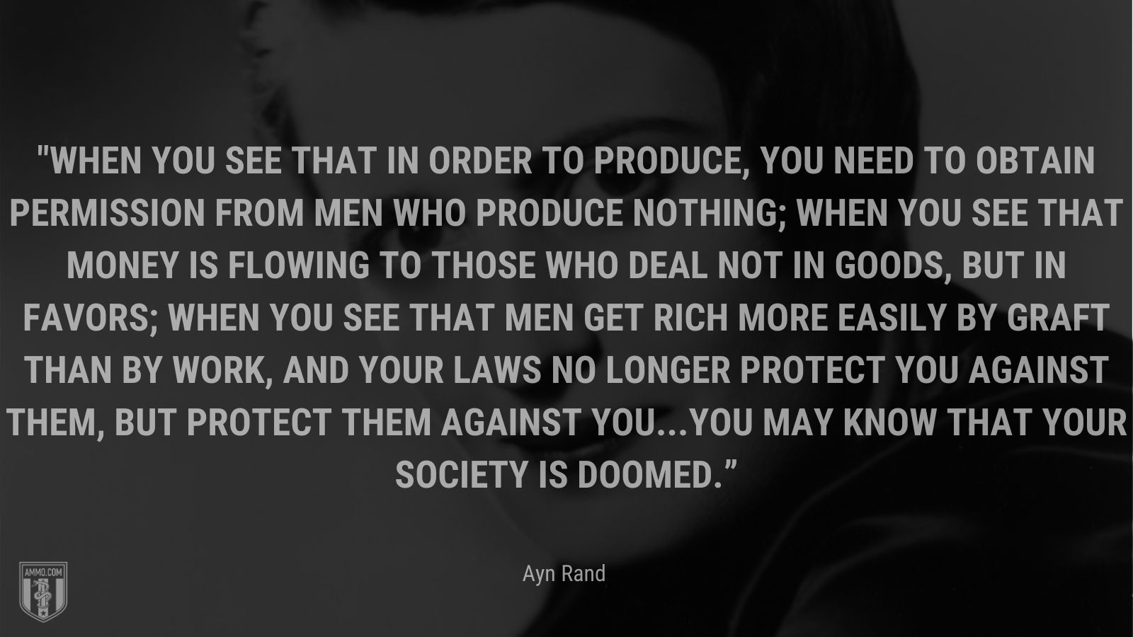 “When you see that in order to produce, you need to obtain permission from men who produce nothing; when you see that money is flowing to those who deal not in goods, but in favors; when you see that men get rich more easily by graft than by work, and your laws no longer protect you against them, but protect them against you...you may know that your society is doomed.” - Ayn Rand