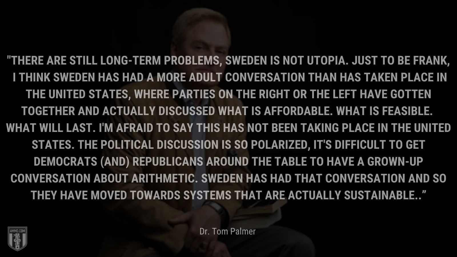 “There are still long-term problems, Sweden is not Utopia. Just to be frank, I think Sweden has had a more adult conversation than has taken place in the United States, where parties on the right or the left have gotten together and actually discussed what is affordable. What is feasible. What will last. I'm afraid to say this has not been taking place in the United States. The political discussion is so polarized, it's difficult to get Democrats (and) Republicans around the table to have a grown-up conversation about arithmetic. Sweden has had that conversation and so they have moved towards systems that are actually sustainable.” - Dr. Tom Palmer